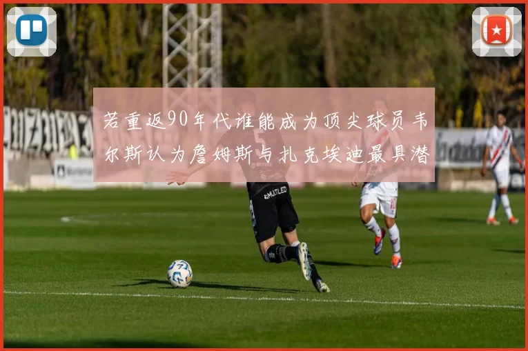 若重返90年代谁能成为顶尖球员韦尔斯认为詹姆斯与扎克埃迪最具潜力