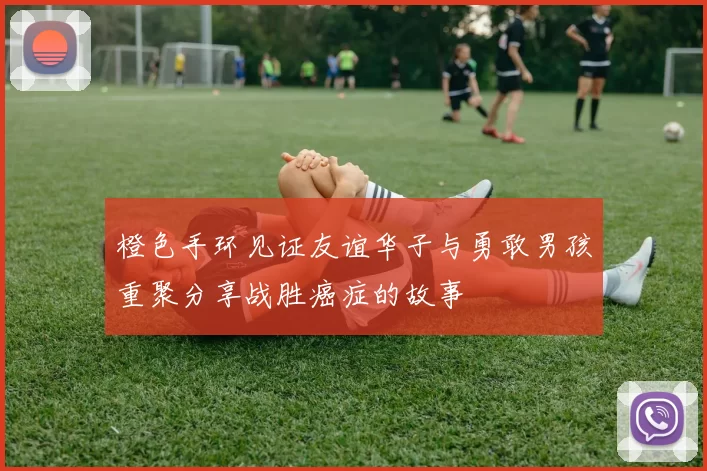 橙色手环见证友谊华子与勇敢男孩重聚分享战胜癌症的故事