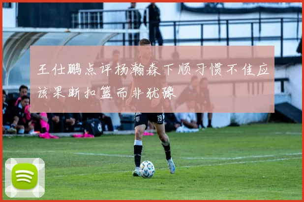 王仕鹏点评杨瀚森下顺习惯不佳应该果断扣篮而非犹豫