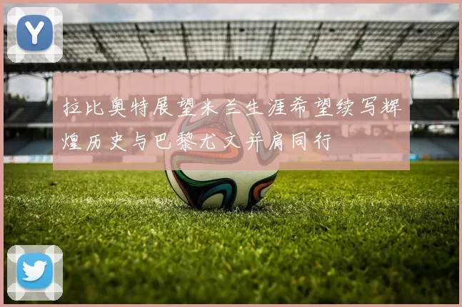 拉比奥特展望米兰生涯希望续写辉煌历史与巴黎尤文并肩同行