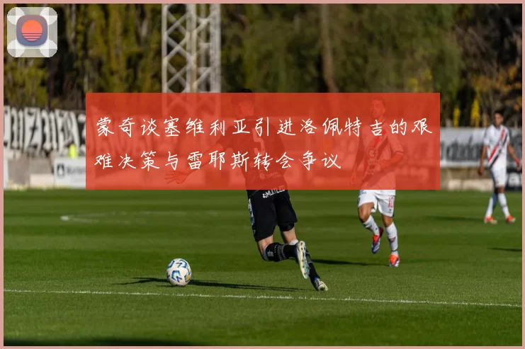 蒙奇谈塞维利亚引进洛佩特吉的艰难决策与雷耶斯转会争议