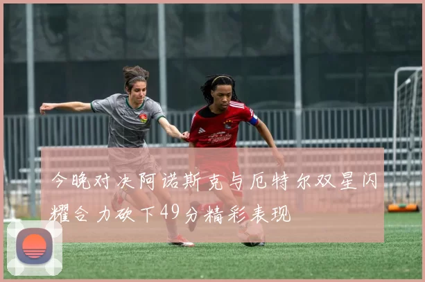 今晚对决阿诺斯克与厄特尔双星闪耀合力砍下49分精彩表现