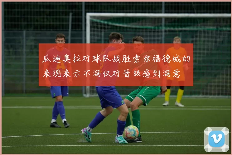瓜迪奥拉对球队战胜索尔福德城的表现表示不满仅对晋级感到满意