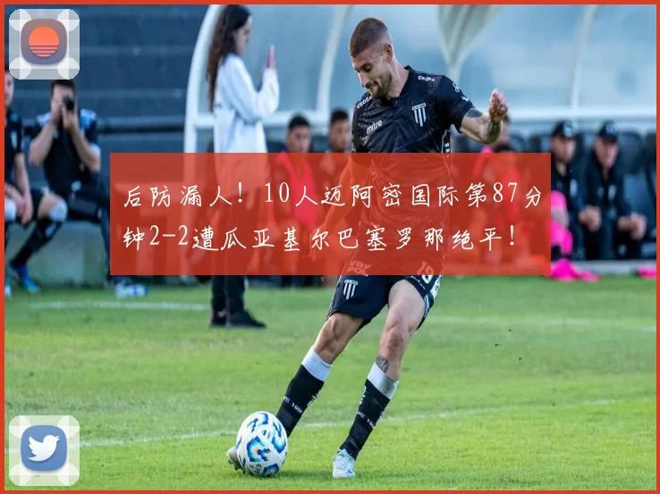 后防漏人！10人迈阿密国际第87分钟2-2遭瓜亚基尔巴塞罗那绝平！