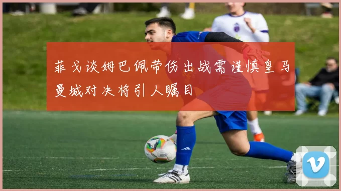 菲戈谈姆巴佩带伤出战需谨慎皇马曼城对决将引人瞩目