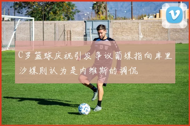 C罗篮球庆祝引发争议葡媒指向库里沙媒则认为是内维斯的调侃