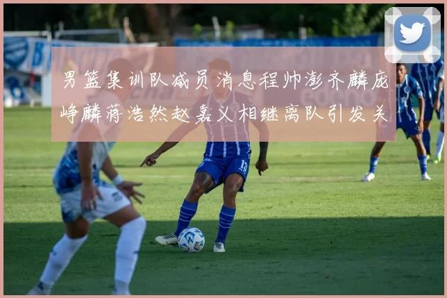 男篮集训队减员消息程帅澎齐麟庞峥麟蒋浩然赵嘉义相继离队引发关注