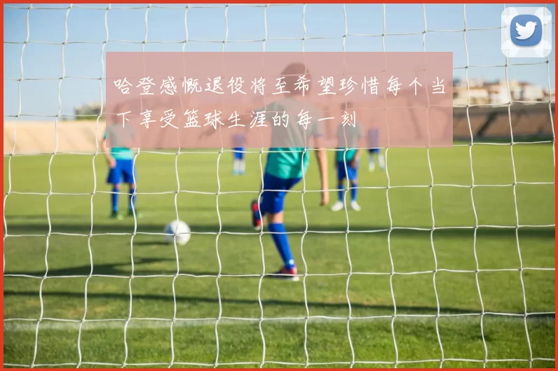 哈登感慨退役将至希望珍惜每个当下享受篮球生涯的每一刻